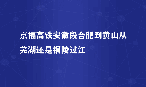 京福高铁安徽段合肥到黄山从芜湖还是铜陵过江