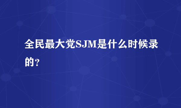 全民最大党SJM是什么时候录的？