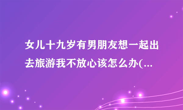 女儿十九岁有男朋友想一起出去旅游我不放心该怎么办(是高中同学)