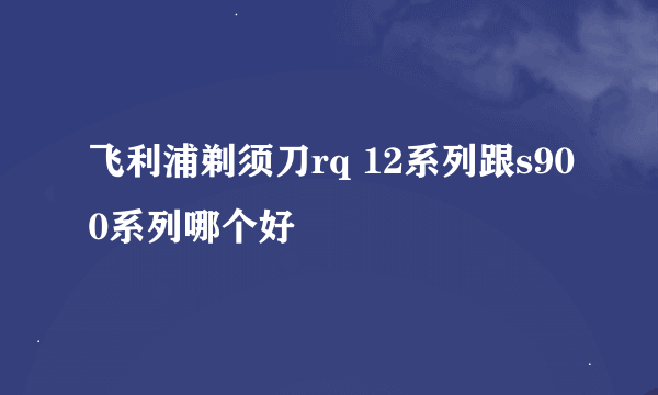 飞利浦剃须刀rq 12系列跟s900系列哪个好