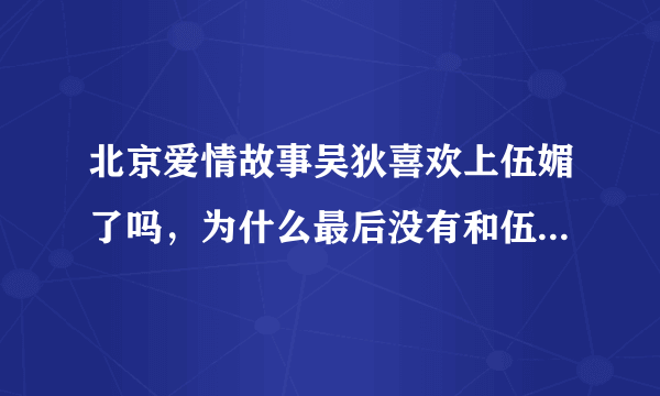 北京爱情故事吴狄喜欢上伍媚了吗，为什么最后没有和伍媚在一起呢？