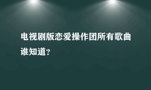 电视剧版恋爱操作团所有歌曲谁知道？