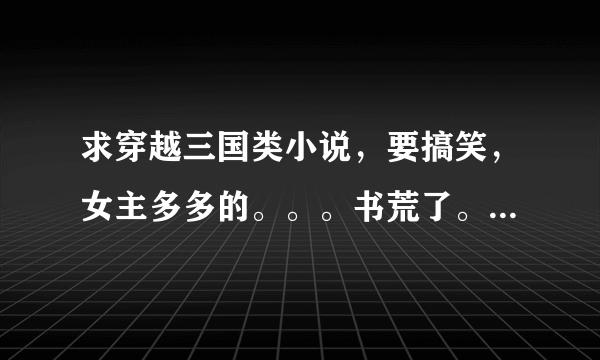 求穿越三国类小说，要搞笑，女主多多的。。。书荒了。。。大侠们帮帮忙！！！