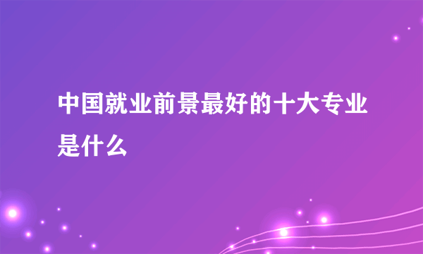 中国就业前景最好的十大专业是什么