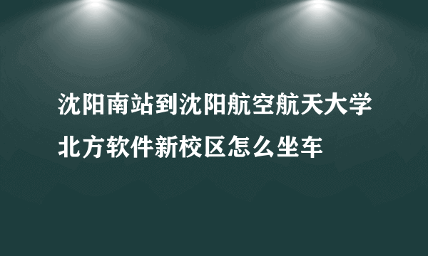 沈阳南站到沈阳航空航天大学北方软件新校区怎么坐车