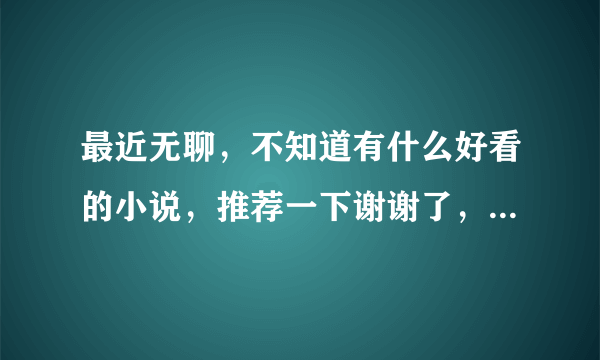 最近无聊，不知道有什么好看的小说，推荐一下谢谢了，大神帮忙啊