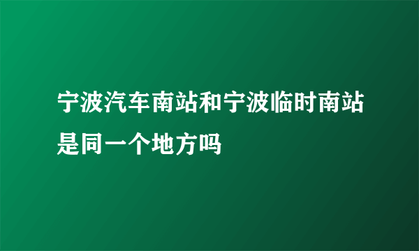 宁波汽车南站和宁波临时南站是同一个地方吗