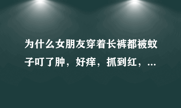 为什么女朋友穿着长裤都被蚊子叮了肿，好痒，抓到红，看着心里难受？