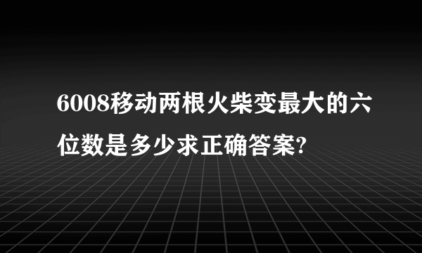 6008移动两根火柴变最大的六位数是多少求正确答案?