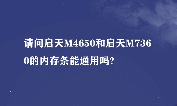 请问启天M4650和启天M7360的内存条能通用吗?