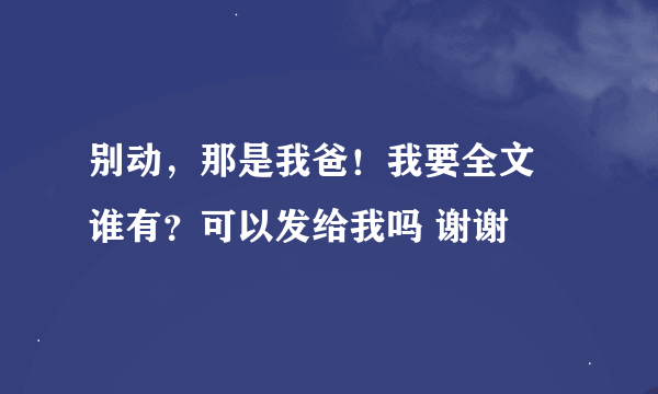 别动，那是我爸！我要全文 谁有？可以发给我吗 谢谢