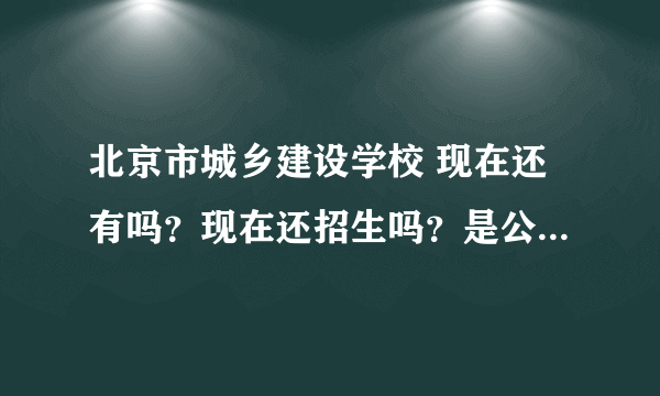 北京市城乡建设学校 现在还有吗？现在还招生吗？是公办的吗？ 不熟悉的 打酱油的绕行