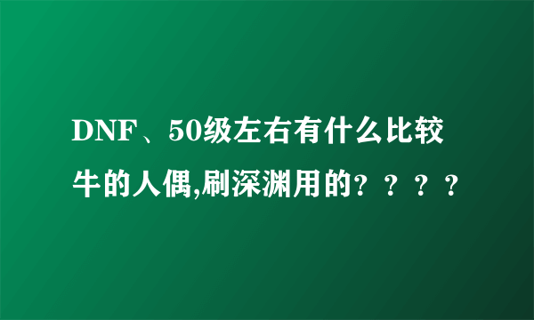 DNF、50级左右有什么比较牛的人偶,刷深渊用的？？？？