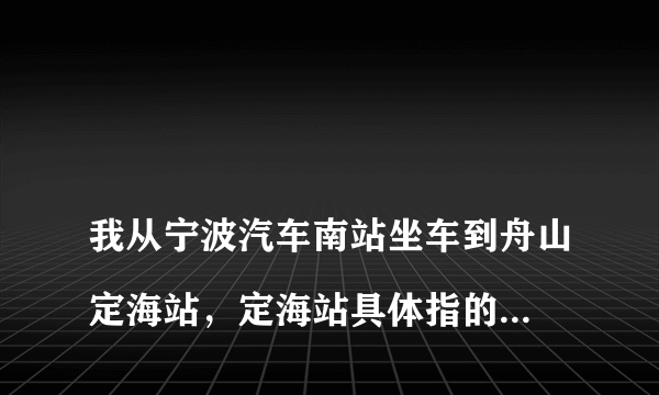 
我从宁波汽车南站坐车到舟山定海站，定海站具体指的是哪个车站？新城站是哪个车站？

