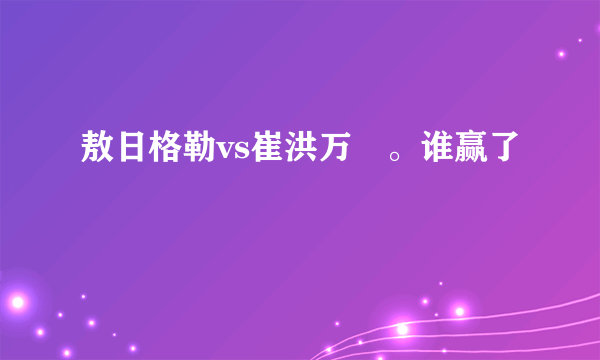 敖日格勒vs崔洪万 。谁赢了