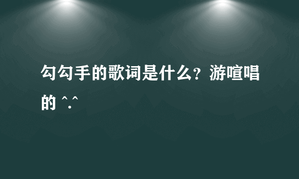 勾勾手的歌词是什么？游喧唱的 ^.^