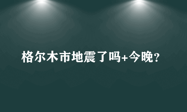 格尔木市地震了吗+今晚？