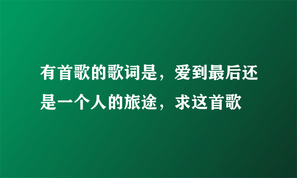 有首歌的歌词是，爱到最后还是一个人的旅途，求这首歌