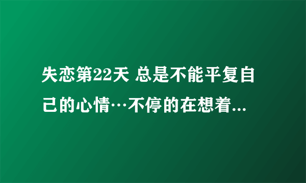 失恋第22天 总是不能平复自己的心情…不停的在想着也许有一天我们还会在一起 觉得自己还是没能接受已