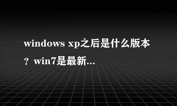 windows xp之后是什么版本？win7是最新的版本吗？vista是什么版本？各有什么特点？