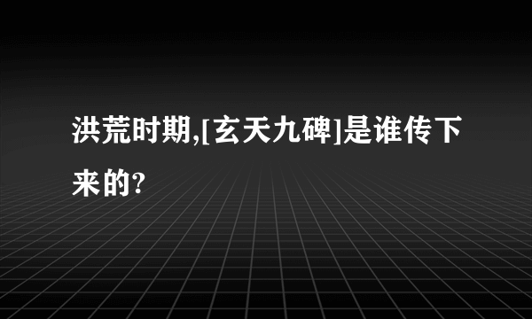 洪荒时期,[玄天九碑]是谁传下来的?