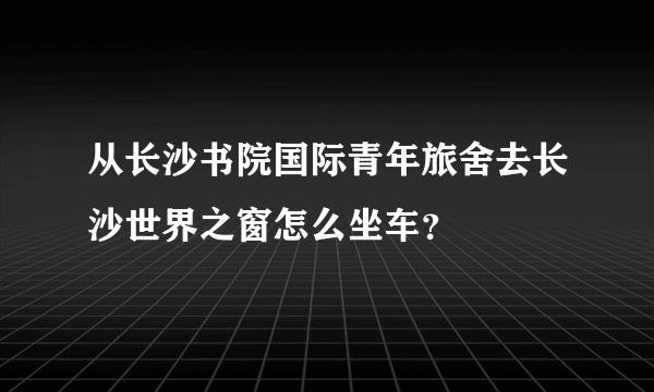 从长沙书院国际青年旅舍去长沙世界之窗怎么坐车？