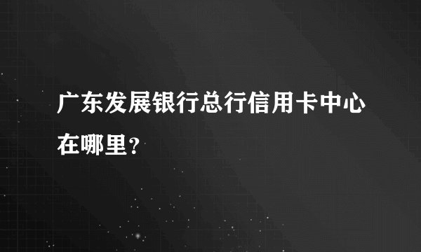 广东发展银行总行信用卡中心在哪里？