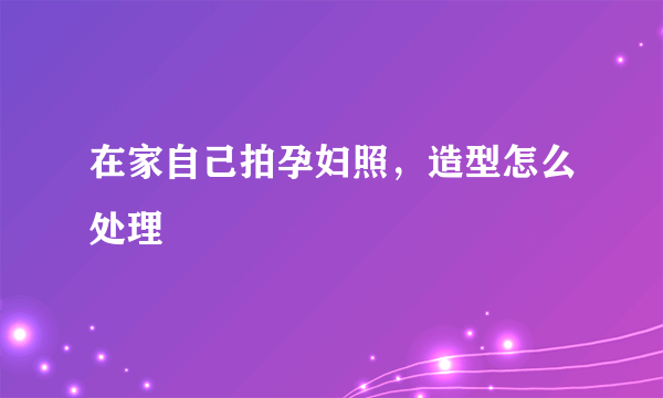 在家自己拍孕妇照，造型怎么处理