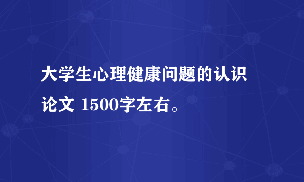 大学生心理健康问题的认识 论文 1500字左右。