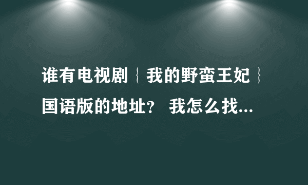 谁有电视剧｛我的野蛮王妃｝国语版的地址？ 我怎么找都找不到 要不然就是韩语的。谢谢了！要全集的》