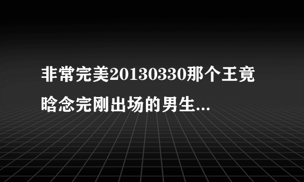 非常完美20130330那个王竟晗念完刚出场的男生唱的叫什么呀，有一句歌词是你会不会忽然的出现，谢谢