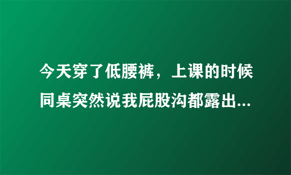 今天穿了低腰裤，上课的时候同桌突然说我屁股沟都露出来了，不过我不太相信，有那么低吗？