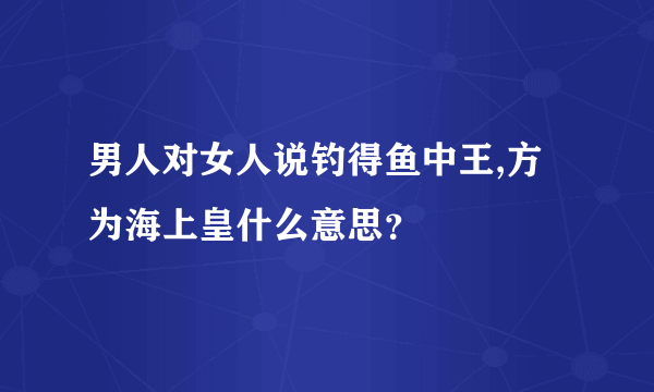 男人对女人说钓得鱼中王,方为海上皇什么意思？