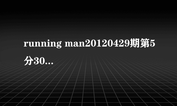 running man20120429期第5分30秒放的音乐