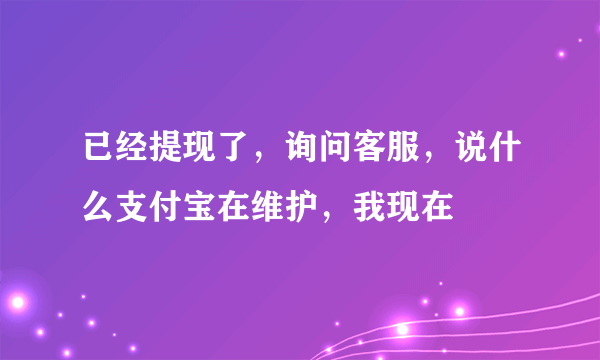 已经提现了，询问客服，说什么支付宝在维护，我现在