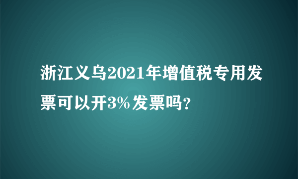 浙江义乌2021年增值税专用发票可以开3%发票吗？