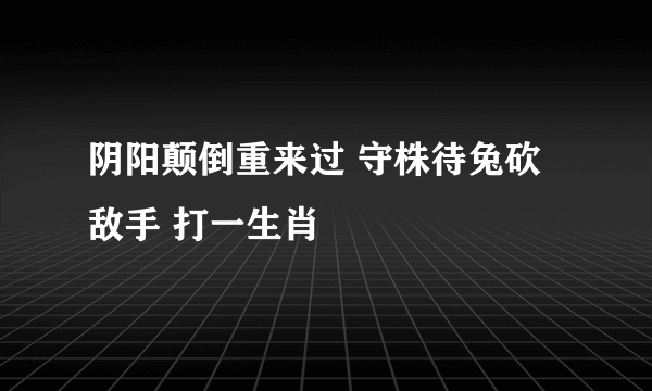 阴阳颠倒重来过 守株待兔砍敌手 打一生肖