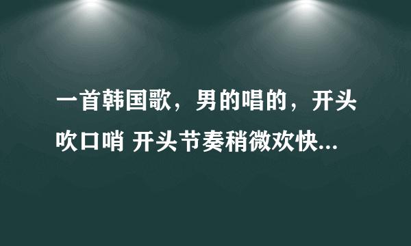 一首韩国歌，男的唱的，开头吹口哨 开头节奏稍微欢快，之后舒缓，有间接吹口哨的 求求求(☞不是tro