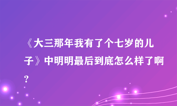 《大三那年我有了个七岁的儿子》中明明最后到底怎么样了啊？