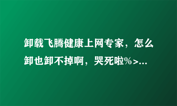 卸载飞腾健康上网专家，怎么卸也卸不掉啊，哭死啦%>_<%，跪求高手，禁止抄袭。。。