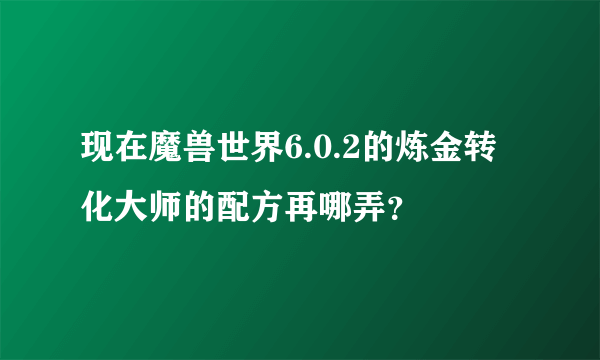 现在魔兽世界6.0.2的炼金转化大师的配方再哪弄？