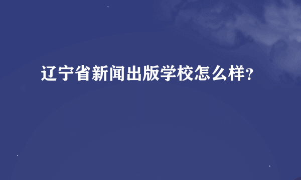 辽宁省新闻出版学校怎么样？