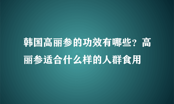 韩国高丽参的功效有哪些？高丽参适合什么样的人群食用