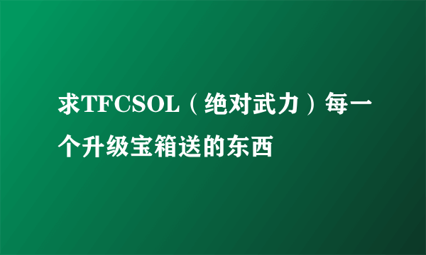 求TFCSOL（绝对武力）每一个升级宝箱送的东西