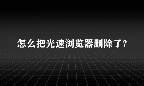 怎么把光速浏览器删除了?