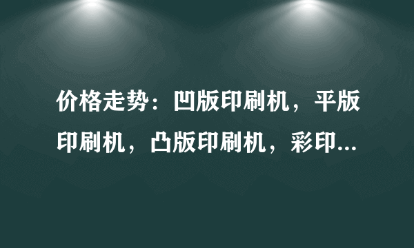 价格走势：凹版印刷机，平版印刷机，凸版印刷机，彩印机，海德堡印刷机