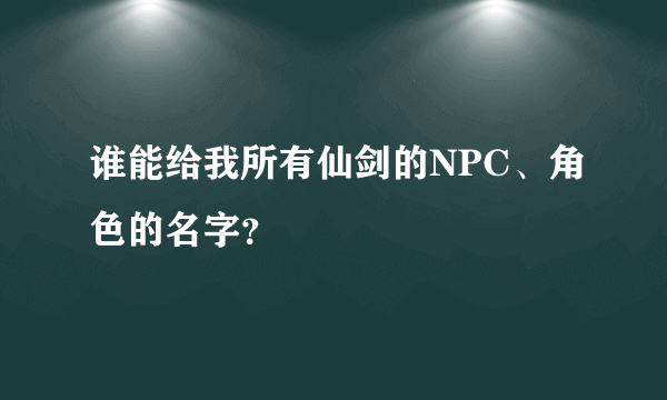 谁能给我所有仙剑的NPC、角色的名字？