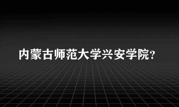 内蒙古师范大学兴安学院？