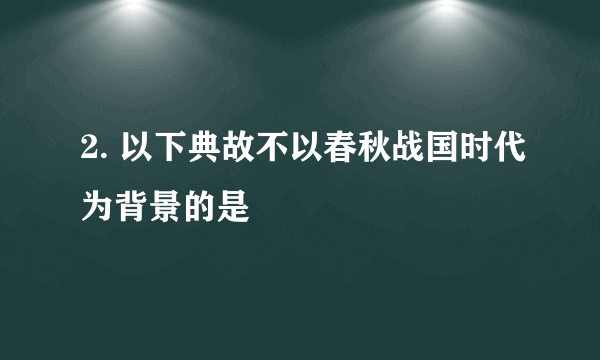 2. 以下典故不以春秋战国时代为背景的是