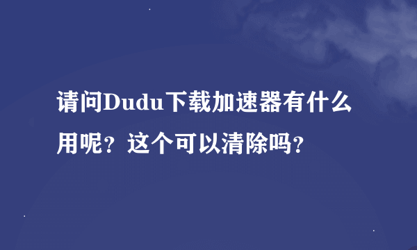 请问Dudu下载加速器有什么用呢？这个可以清除吗？